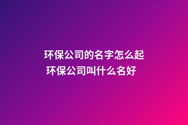 环保公司的名字怎么起 环保公司叫什么名好-第1张-公司起名-玄机派